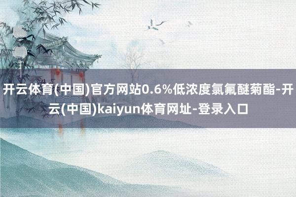 开云体育(中国)官方网站0.6%低浓度氯氟醚菊酯-开云(中国)kaiyun体育网址-登录入口