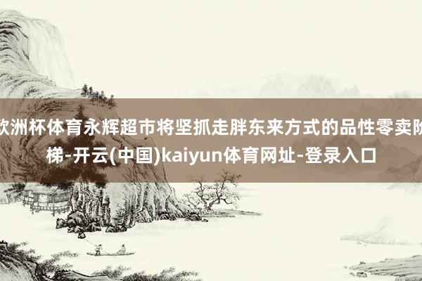 欧洲杯体育永辉超市将坚抓走胖东来方式的品性零卖阶梯-开云(中国)kaiyun体育网址-登录入口