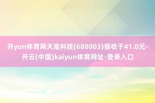 开yun体育网天准科技(688003)报收于41.0元-开云(中国)kaiyun体育网址-登录入口