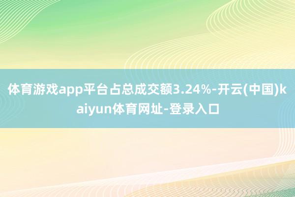 体育游戏app平台占总成交额3.24%-开云(中国)kaiyun体育网址-登录入口