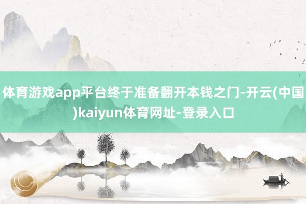 体育游戏app平台终于准备翻开本钱之门-开云(中国)kaiyun体育网址-登录入口