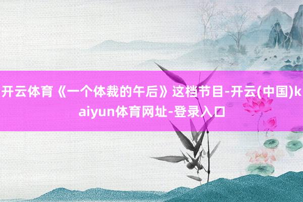 开云体育《一个体裁的午后》这档节目-开云(中国)kaiyun体育网址-登录入口