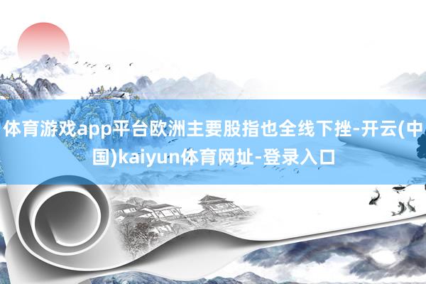 体育游戏app平台欧洲主要股指也全线下挫-开云(中国)kaiyun体育网址-登录入口