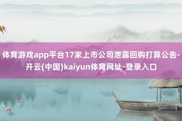 体育游戏app平台17家上市公司泄露回购打算公告-开云(中国)kaiyun体育网址-登录入口