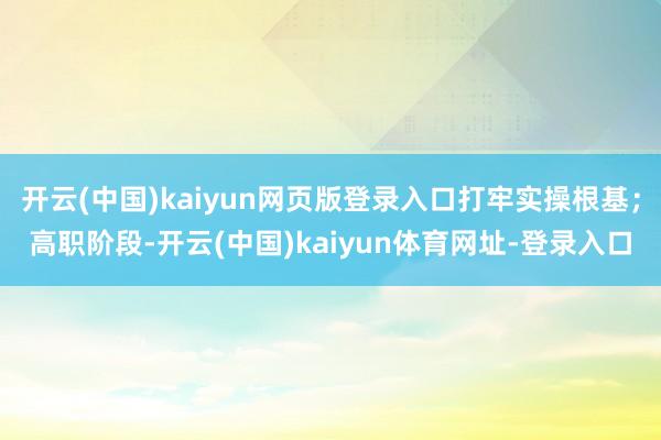 开云(中国)kaiyun网页版登录入口打牢实操根基；高职阶段-开云(中国)kaiyun体育网址-登录入口