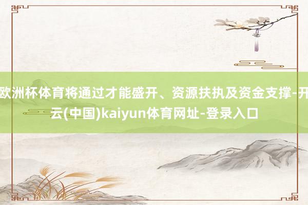 欧洲杯体育将通过才能盛开、资源扶执及资金支撑-开云(中国)kaiyun体育网址-登录入口