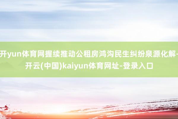 开yun体育网握续推动公租房鸿沟民生纠纷泉源化解-开云(中国)kaiyun体育网址-登录入口