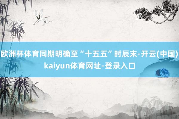 欧洲杯体育同期明确至“十五五”时辰末-开云(中国)kaiyun体育网址-登录入口