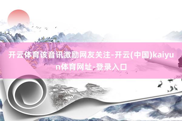 开云体育　　该音讯激励网友关注-开云(中国)kaiyun体育网址-登录入口