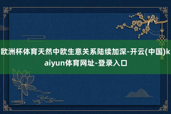 欧洲杯体育天然中欧生意关系陆续加深-开云(中国)kaiyun体育网址-登录入口