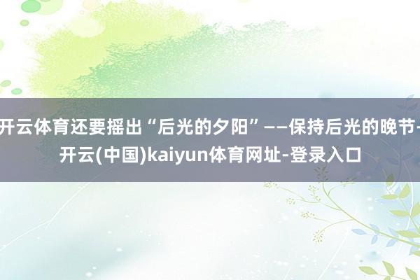 开云体育还要摇出“后光的夕阳”——保持后光的晚节-开云(中国)kaiyun体育网址-登录入口