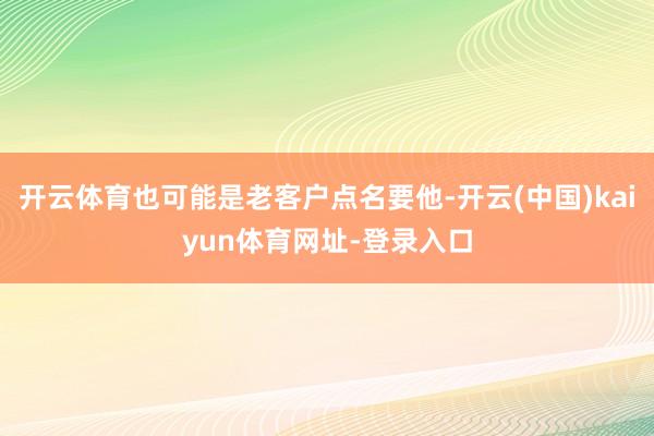 开云体育也可能是老客户点名要他-开云(中国)kaiyun体育网址-登录入口