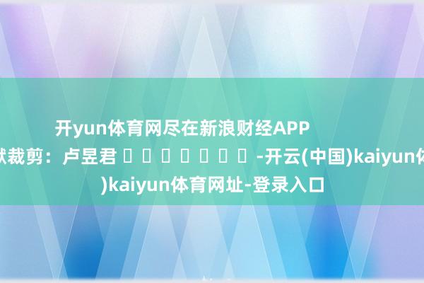 开yun体育网尽在新浪财经APP            						包袱裁剪：卢昱君 							-开云(中国)kaiyun体育网址-登录入口