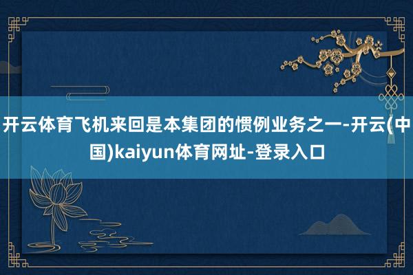 开云体育 飞机来回是本集团的惯例业务之一-开云(中国)kaiyun体育网址-登录入口