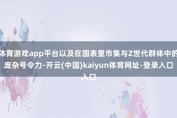 体育游戏app平台以及在国表里市集与Z世代群体中的庞杂号令力-开云(中国)kaiyun体育网址-登录入口