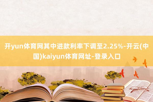 开yun体育网其中进款利率下调至2.25%-开云(中国)kaiyun体育网址-登录入口