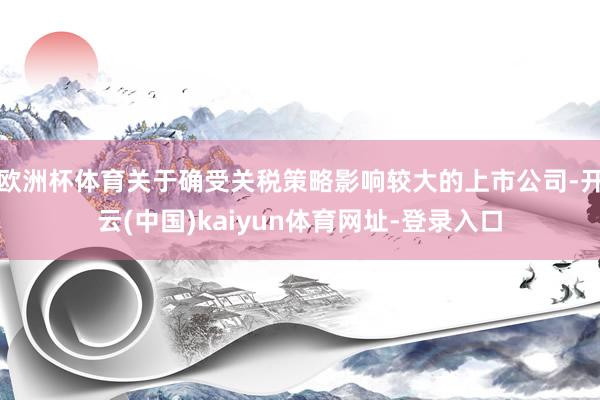 欧洲杯体育关于确受关税策略影响较大的上市公司-开云(中国)kaiyun体育网址-登录入口