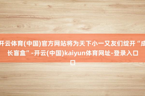 开云体育(中国)官方网站将为天下小一又友们绽开“成长盲盒”-开云(中国)kaiyun体育网址-登录入口