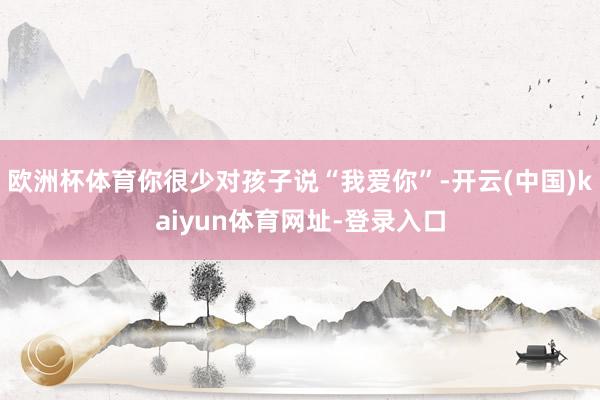 欧洲杯体育你很少对孩子说“我爱你”-开云(中国)kaiyun体育网址-登录入口
