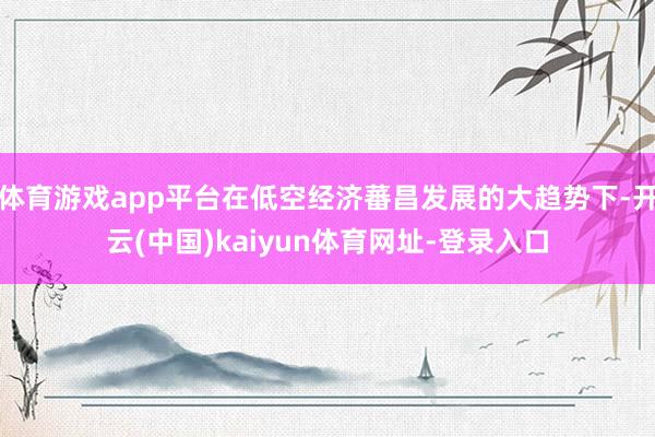 体育游戏app平台在低空经济蕃昌发展的大趋势下-开云(中国)kaiyun体育网址-登录入口