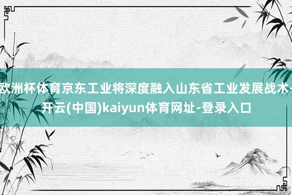 欧洲杯体育京东工业将深度融入山东省工业发展战术-开云(中国)kaiyun体育网址-登录入口