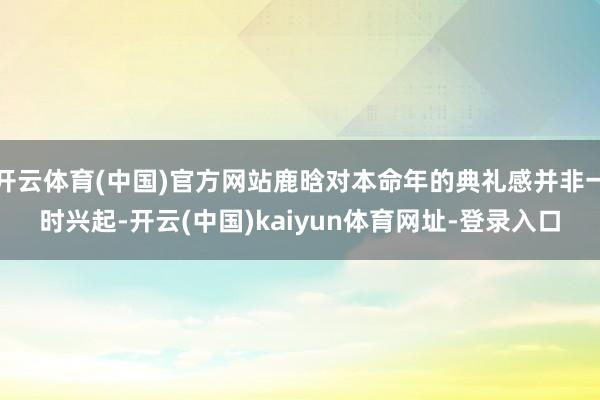 开云体育(中国)官方网站鹿晗对本命年的典礼感并非一时兴起-开云(中国)kaiyun体育网址-登录入口