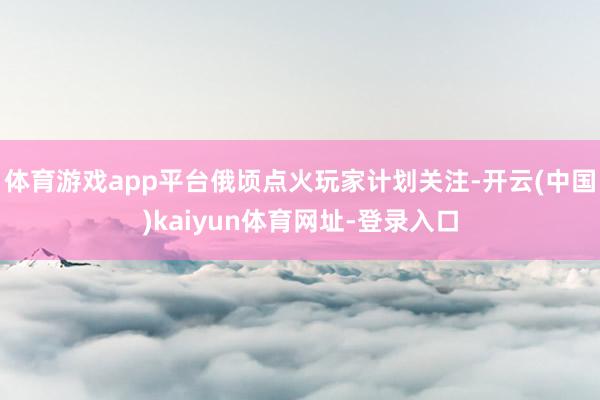 体育游戏app平台俄顷点火玩家计划关注-开云(中国)kaiyun体育网址-登录入口
