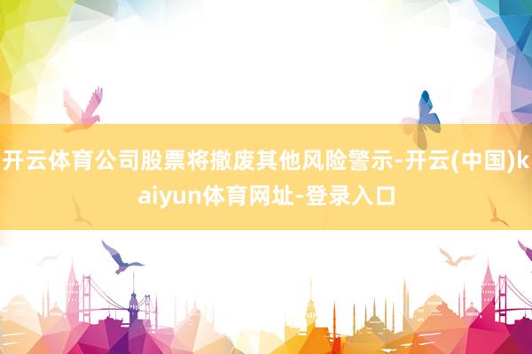 开云体育公司股票将撤废其他风险警示-开云(中国)kaiyun体育网址-登录入口