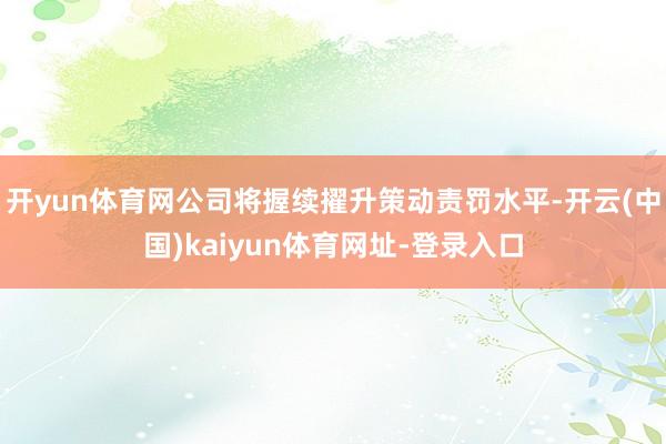 开yun体育网公司将握续擢升策动责罚水平-开云(中国)kaiyun体育网址-登录入口