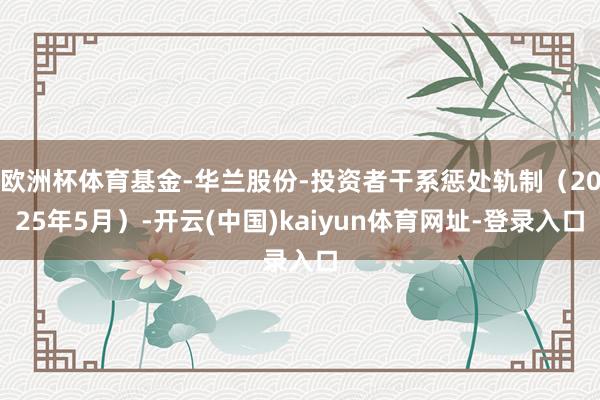 欧洲杯体育基金-华兰股份-投资者干系惩处轨制（2025年5月）-开云(中国)kaiyun体育网址-登录入口