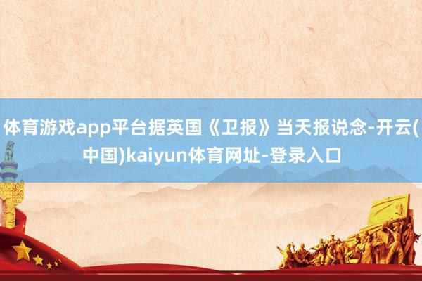 体育游戏app平台据英国《卫报》当天报说念-开云(中国)kaiyun体育网址-登录入口