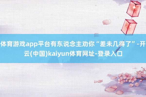 体育游戏app平台有东说念主劝你“差未几得了”-开云(中国)kaiyun体育网址-登录入口