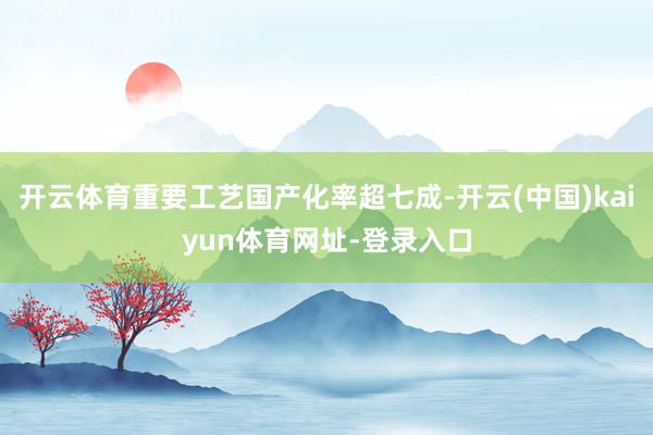 开云体育重要工艺国产化率超七成-开云(中国)kaiyun体育网址-登录入口
